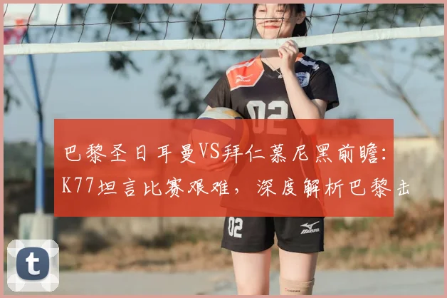 巴黎圣日耳曼VS拜仁慕尼黑前瞻:K77坦言比赛艰难,深度解析巴黎击败拜仁的三大关键能力