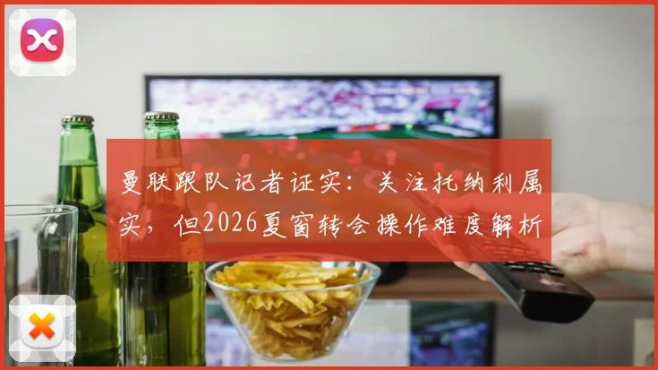 曼联跟队记者证实：关注托纳利属实，但2026夏窗转会操作难度解析与现实阻碍