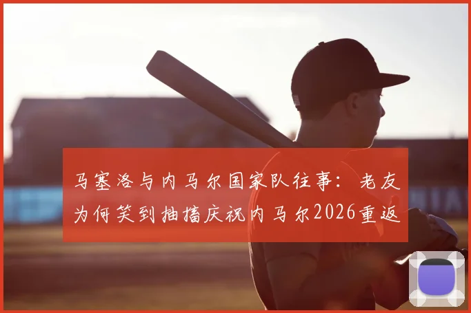马塞洛与内马尔国家队往事：老友为何笑到抽搐庆祝内马尔2026重返巴西队，关系解析与视频回顾