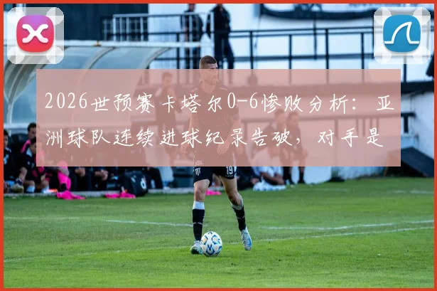 2026世预赛卡塔尔0-6惨败分析：亚洲球队连续进球纪录告破，对手是谁？后续影响几何