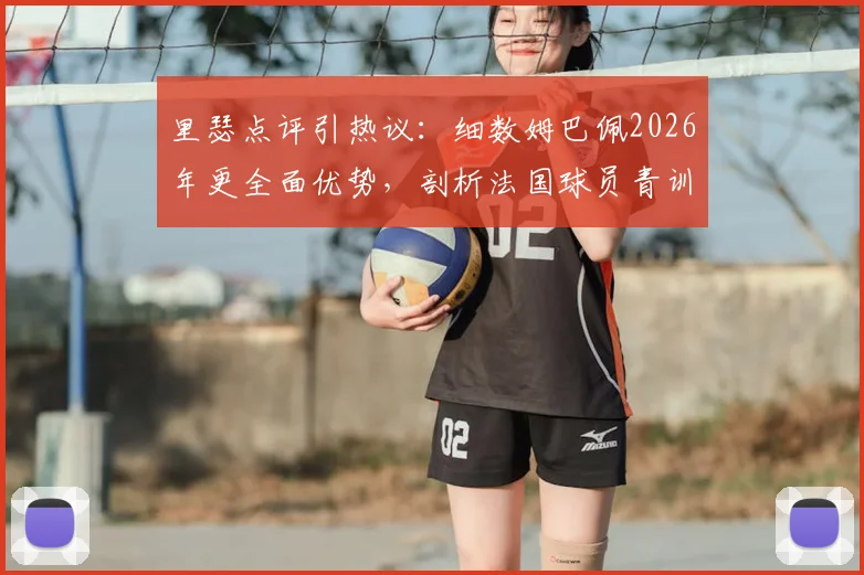 里瑟点评引热议：细数姆巴佩2026年更全面优势，剖析法国球员青训体系为何远超挪威