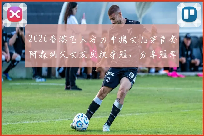 2026香港艺人方力申携女儿穿首套阿森纳父女装庆祝夺冠,分享冠军球迷家庭养成攻略与正版球衣购买渠道
