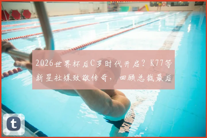 2026世界杯后C罗时代开启？K77等新星社媒致敬传奇，回顾总裁最后一舞与未来猜想
