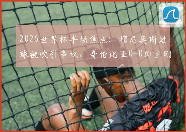 2026世界杯半场焦点：穆尼奥斯进球被吹引争议，哥伦比亚0-0民主刚果战术解析与比分预测