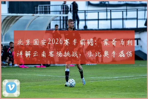 北京国安2026赛季前瞻：蒙哥马利详解云南客场挑战，法比奥李磊伤情成最大变数