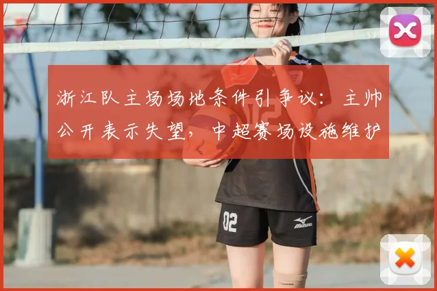 浙江队主场场地条件引争议：主帅公开表示失望，中超赛场设施维护标准亟待提升（附2026赛季整改观察）