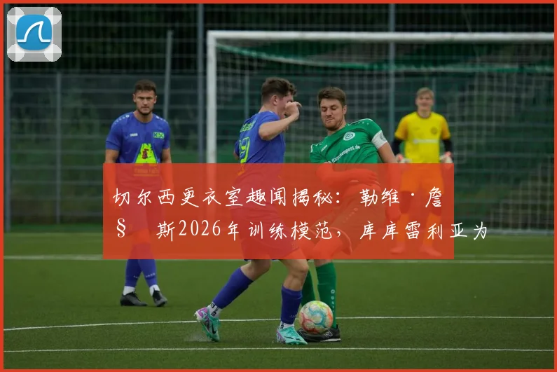 切尔西更衣室趣闻揭秘：勒维·詹姆斯2026年训练模范，库库雷利亚为何成队内开心果？