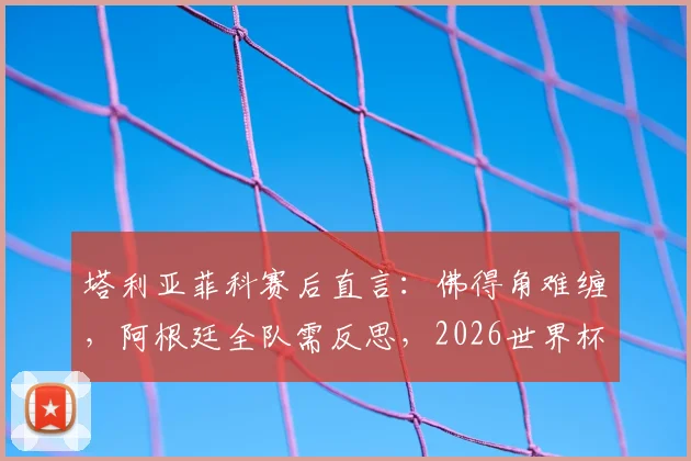 塔利亚菲科赛后直言：佛得角难缠，阿根廷全队需反思，2026世界杯之路如何走？