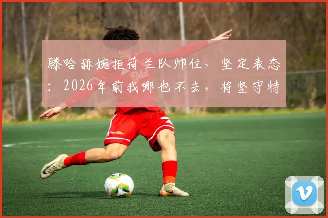 滕哈赫婉拒荷兰队帅位，坚定表态：2026年前我哪也不去，将坚守特温特主帅岗位