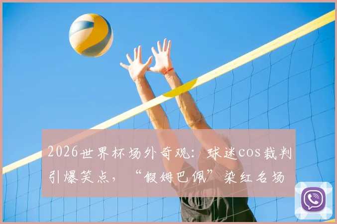 2026世界杯场外奇观：球迷cos裁判引爆笑点，“假姆巴佩”染红名场面全记录