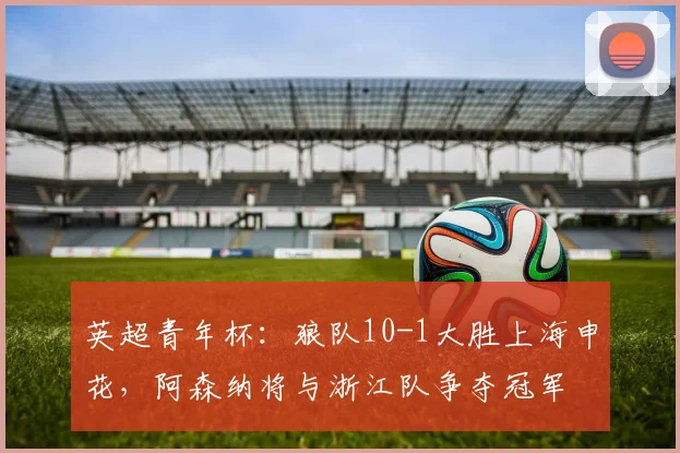 英超青年杯：狼队10-1大胜上海申花，阿森纳将与浙江队争夺冠军
