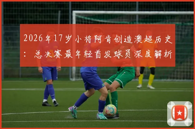 2026年17岁小将阿肯创造澳超历史：总决赛最年轻首发球员深度解析