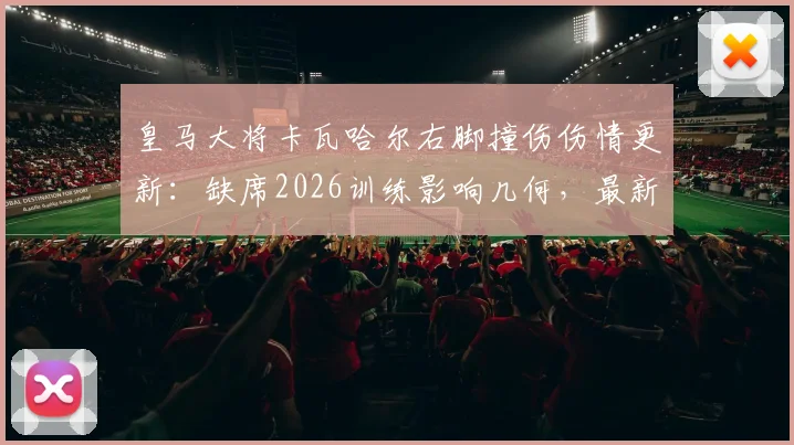 皇马大将卡瓦哈尔右脚撞伤伤情更新：缺席2026训练影响几何，最新缺阵时间与后防部署解析