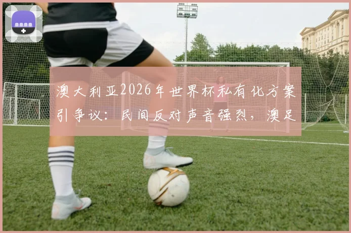 澳大利亚2026年世界杯私有化方案引争议：民间反对声音强烈，澳足协谨慎表态需等完整信息