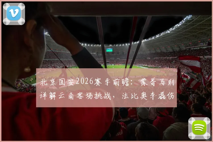 北京国安2026赛季前瞻：蒙哥马利详解云南客场挑战，法比奥李磊伤情成最大变数