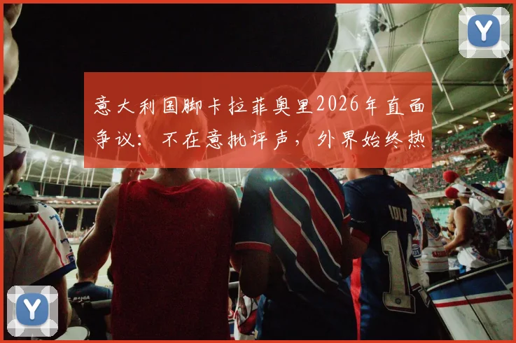意大利国脚卡拉菲奥里2026年直面争议:不在意批评声,外界始终热衷讨论我们球队