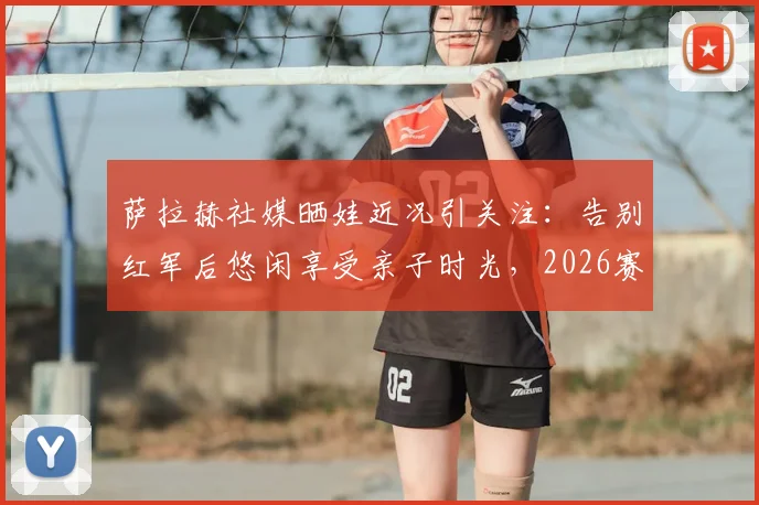 萨拉赫社媒晒娃近况引关注：告别红军后悠闲享受亲子时光，2026赛季去向成最大悬念