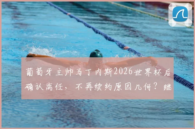 葡萄牙主帅马丁内斯2026世界杯后确认离任，不再续约原因几何？继任者猜想与球队未来分析