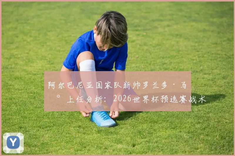阿尔巴尼亚国家队新帅罗兰多·马兰上任分析：2026世界杯预选赛战术风格展望与执教前景深度解读