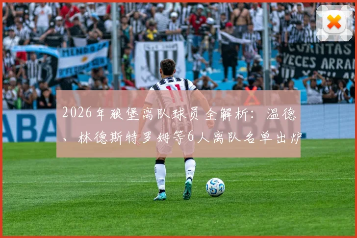 2026年狼堡离队球员全解析：温德、林德斯特罗姆等6人离队名单出炉，沃尔夫斯堡阵容重组背后考量
