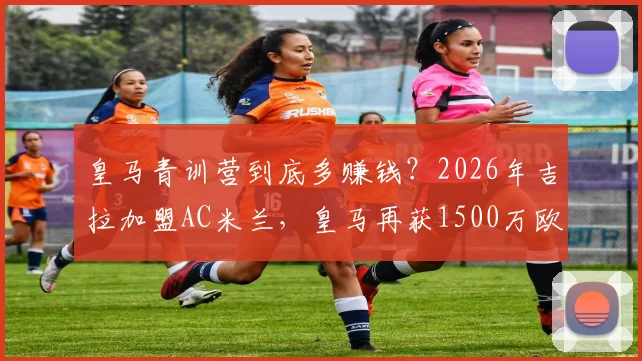 皇马青训营到底多赚钱？2026年吉拉加盟AC米兰，皇马再获1500万欧分成揭秘