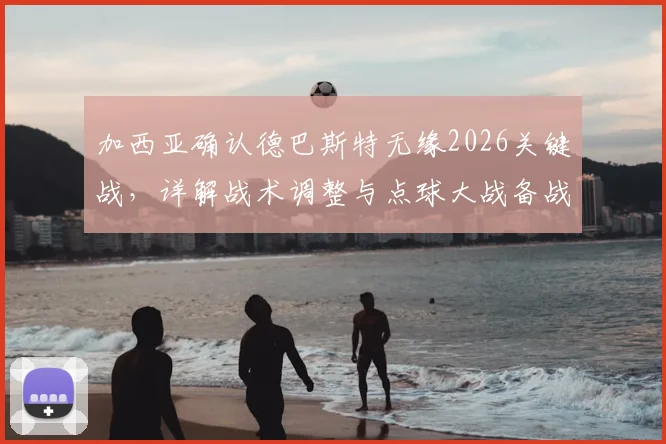 加西亚确认德巴斯特无缘2026关键战，详解战术调整与点球大战备战方案
