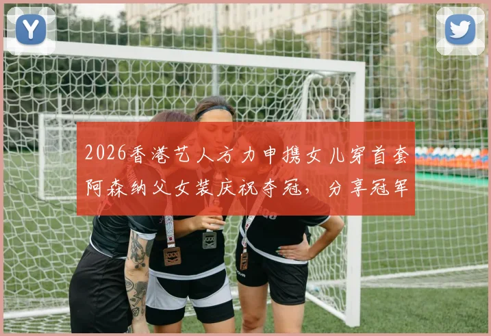 2026香港艺人方力申携女儿穿首套阿森纳父女装庆祝夺冠，分享冠军球迷家庭养成攻略与正版球衣购买渠道