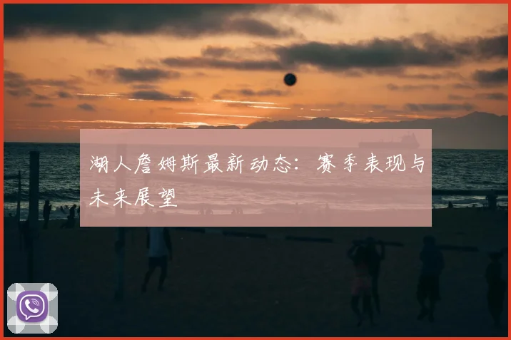 湖人詹姆斯最新动态：赛季表现与未来展望
