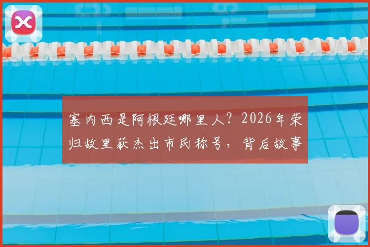 塞内西是阿根廷哪里人？2026年荣归故里获杰出市民称号，背后故事与成长经历解读