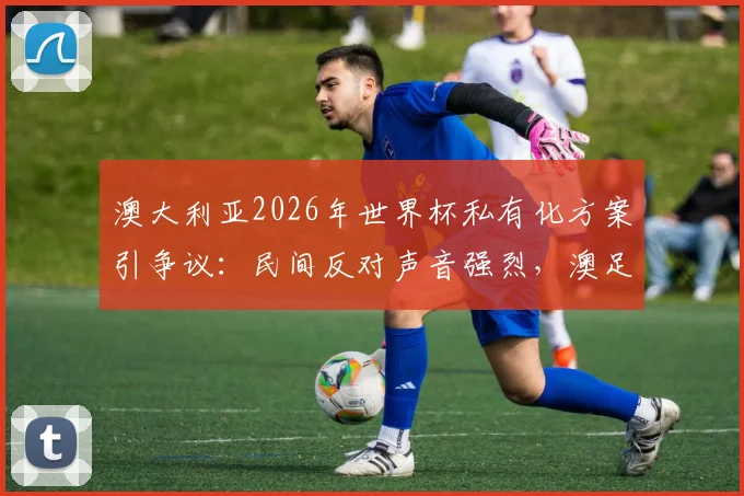 澳大利亚2026年世界杯私有化方案引争议：民间反对声音强烈，澳足协谨慎表态需等完整信息