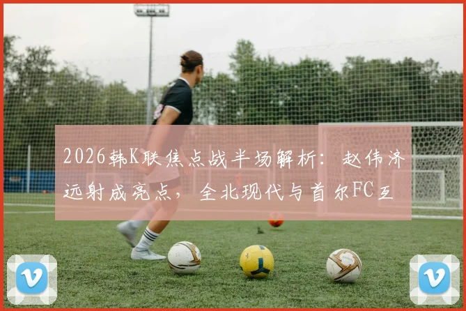 2026韩K联焦点战半场解析：赵伟济远射成亮点，全北现代与首尔FC互交白卷，半场数据与战术博弈深度回顾