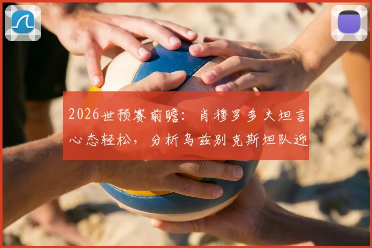 2026世预赛前瞻:肖穆罗多夫坦言心态轻松,分析乌兹别克斯坦队迎战葡萄牙的关键点与球员专访