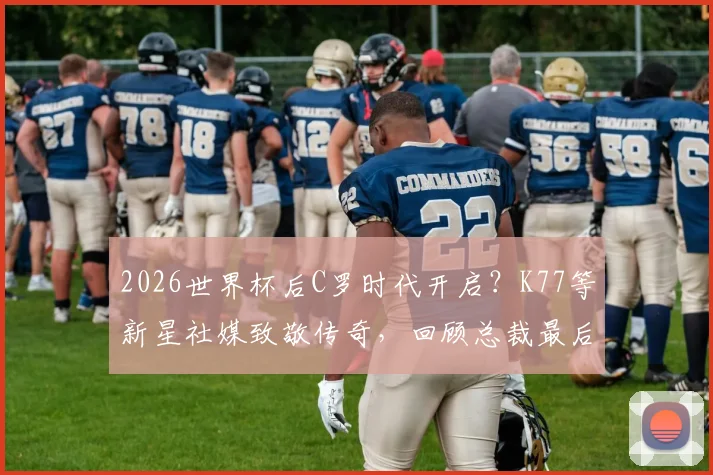 2026世界杯后C罗时代开启？K77等新星社媒致敬传奇，回顾总裁最后一舞与未来猜想