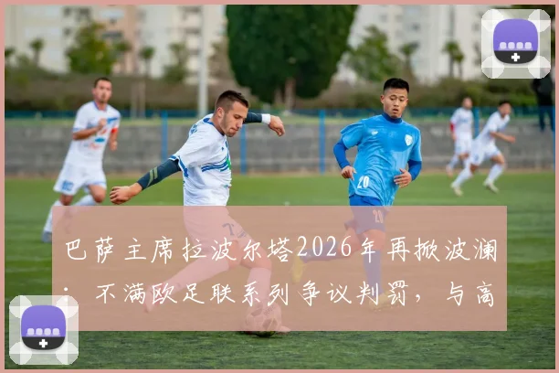 巴萨主席拉波尔塔2026年再掀波澜：不满欧足联系列争议判罚，与高层爆发激烈争执