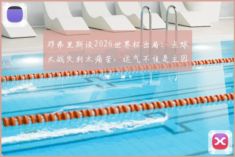 邓弗里斯谈2026世界杯出局：点球大战失利太痛苦，运气不佳是主因，球迷热议球队顽疾