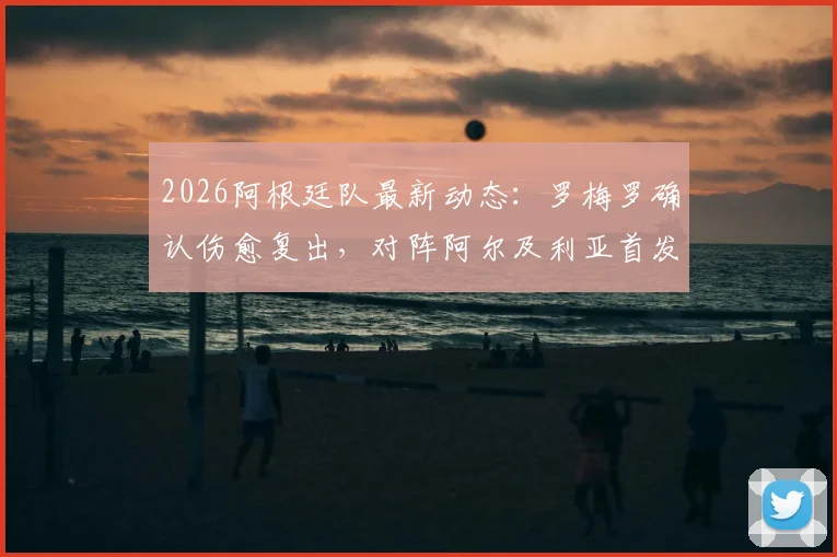 2026阿根廷队最新动态：罗梅罗确认伤愈复出，对阵阿尔及利亚首发登场，附后卫线解析与观赛指南