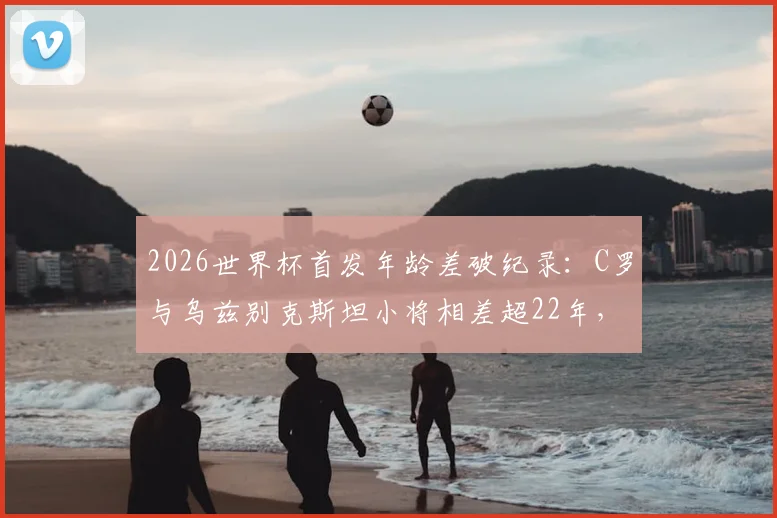 2026世界杯首发年龄差破纪录：C罗与乌兹别克斯坦小将相差超22年，老将传奇与新星传承同台