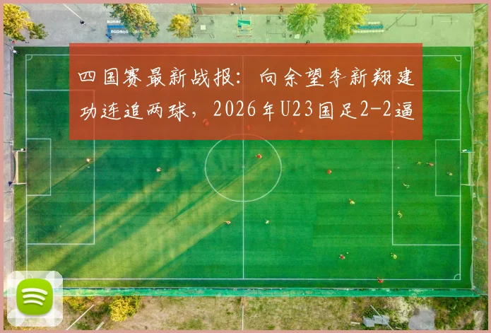 四国赛最新战报:向余望李新翔建功连追两球,2026年U23国足2-2逼平泰国队比赛复盘