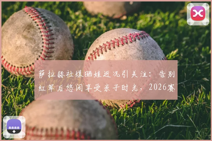 萨拉赫社媒晒娃近况引关注:告别红军后悠闲享受亲子时光,2026赛季去向成最大悬念
