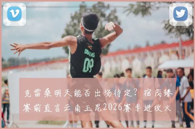 克雷桑明天能否出场待定？宿茂臻赛前直言云南玉昆2026赛季进攻火力强大
