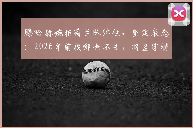 滕哈赫婉拒荷兰队帅位，坚定表态：2026年前我哪也不去，将坚守特温特主帅岗位