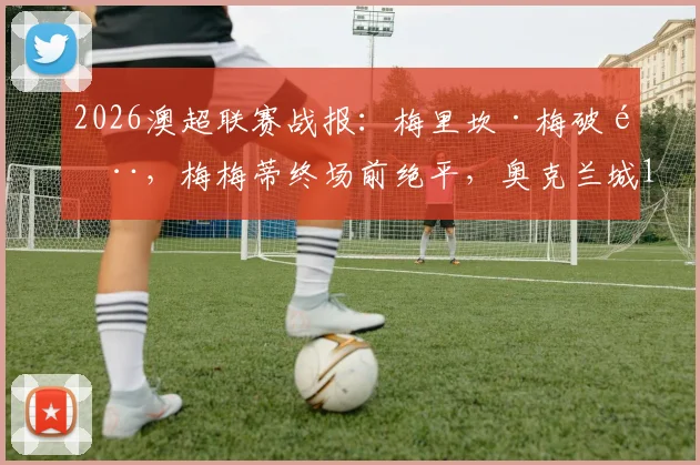 2026澳超联赛战报：梅里坎·梅破门，梅梅蒂终场前绝平，奥克兰城1-1逼平墨尔本城全场回顾