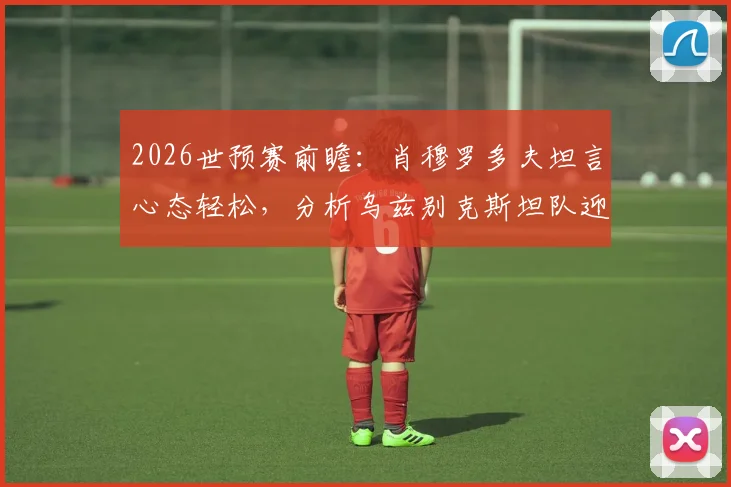 2026世预赛前瞻：肖穆罗多夫坦言心态轻松，分析乌兹别克斯坦队迎战葡萄牙的关键点与球员专访