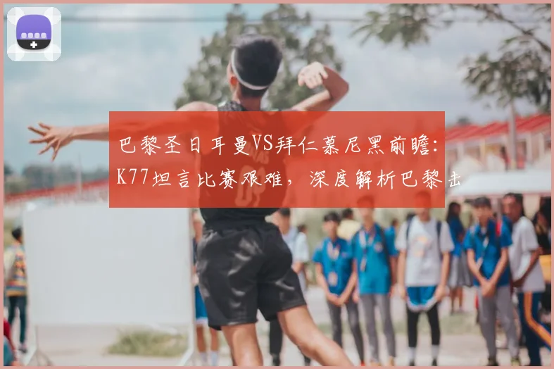 巴黎圣日耳曼VS拜仁慕尼黑前瞻：K77坦言比赛艰难，深度解析巴黎击败拜仁的三大关键能力