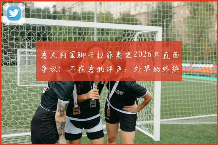 意大利国脚卡拉菲奥里2026年直面争议：不在意批评声，外界始终热衷讨论我们球队