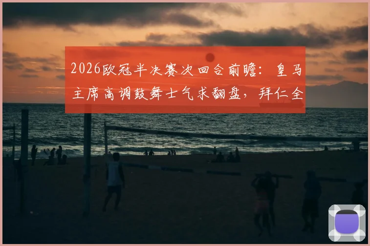 2026欧冠半决赛次回合前瞻：皇马主席高调鼓舞士气求翻盘，拜仁全队低调谨慎备战，西媒深度剖析双方心态博弈