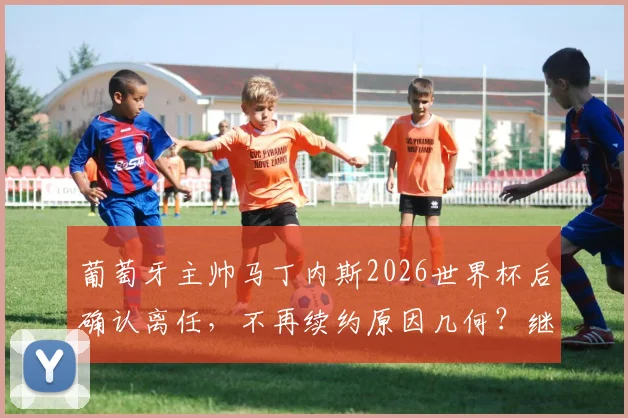 葡萄牙主帅马丁内斯2026世界杯后确认离任，不再续约原因几何？继任者猜想与球队未来分析