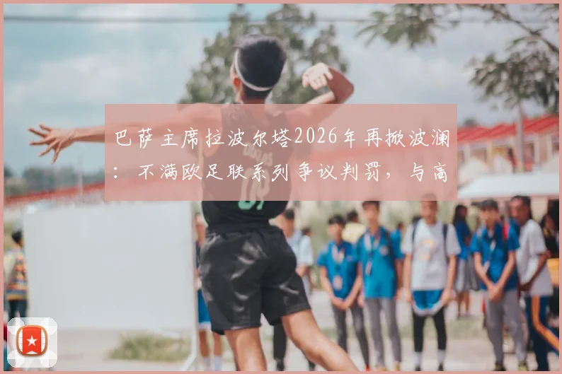 巴萨主席拉波尔塔2026年再掀波澜:不满欧足联系列争议判罚,与高层爆发激烈争执