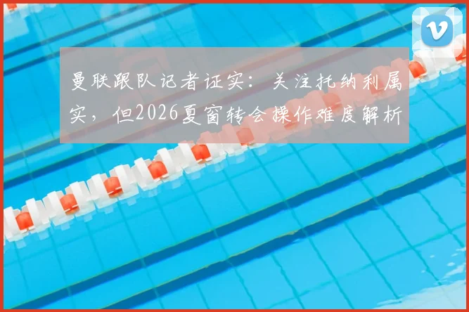 曼联跟队记者证实:关注托纳利属实,但2026夏窗转会操作难度解析与现实阻碍