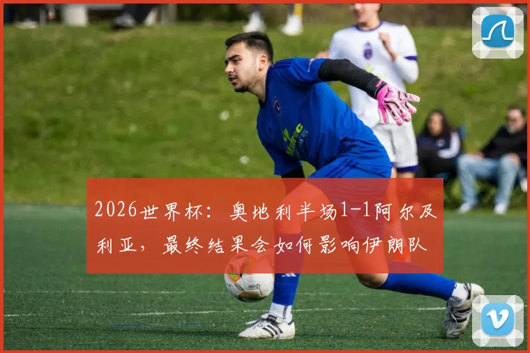2026世界杯：奥地利半场1-1阿尔及利亚，最终结果会如何影响伊朗队出线命运？